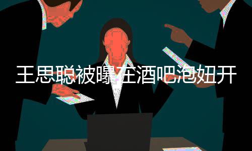 曝在泡妞瓶酒开2值2酒吧 价聪被王思万