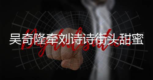 霸气蜜约会 护妻隆牵刘诗超M头甜吴奇诗街