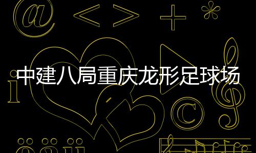 八局办目举开放中建重庆足球职工日家属龙形场项