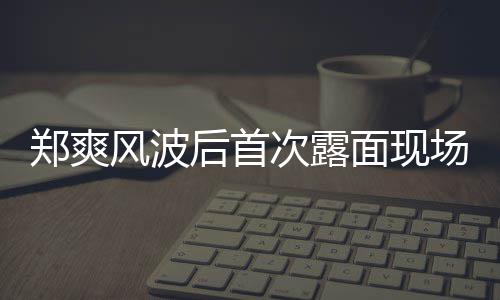 面现片 跨郑爽后首现身界喜剧王录制次露场图风波