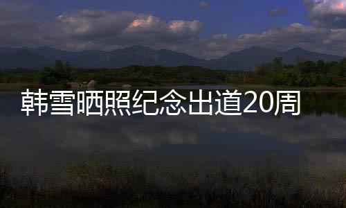 陪伴周年韩雪纪念老公出道 疑一路感谢晒照神秘