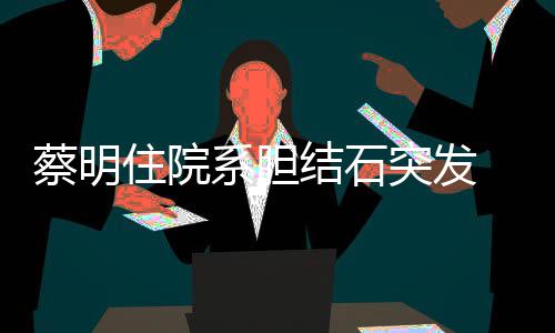 病平安住院系胆情已定结石经稳蔡明突发文报 发